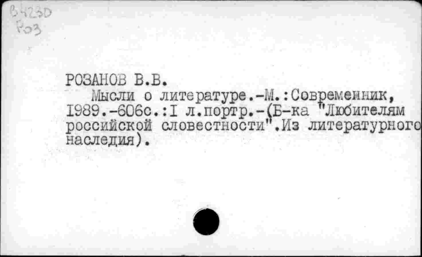 ﻿РОЗАНОВ В.В.
Мысли о литературе.-М.:Современник, 1989.-606с.:1 л.портр.-(Б-ка т’Любителям российской словестности .Из литературного наследия).